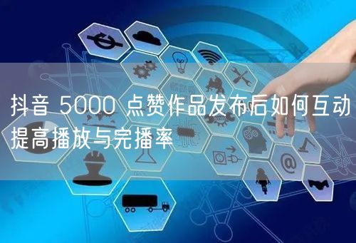 抖音 5000 点赞作品发布后如何互动提高播放与完播率
