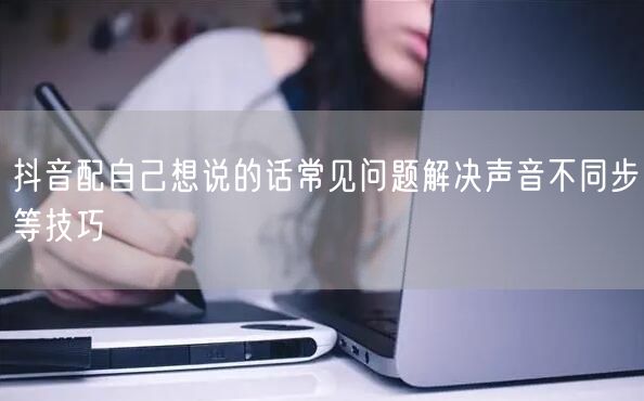 抖音配自己想说的话常见问题解决声音不同步等技巧