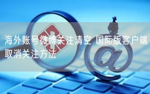 海外账号微博关注清空 国际版客户端取消关注方法