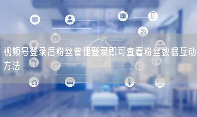 视频号登录后粉丝管理登录即可查看粉丝数据互动方法