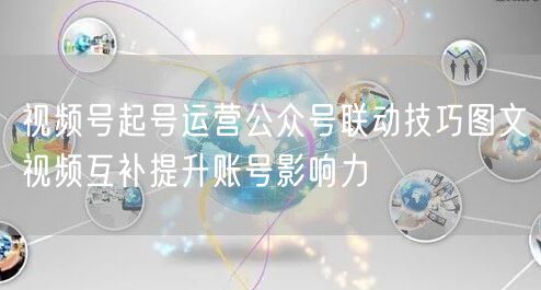 视频号起号运营公众号联动技巧图文视频互补提升账号影响力