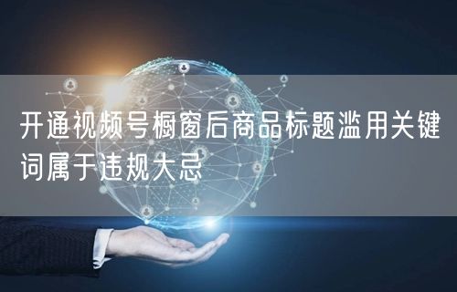 开通视频号橱窗后商品标题滥用关键词属于违规大忌