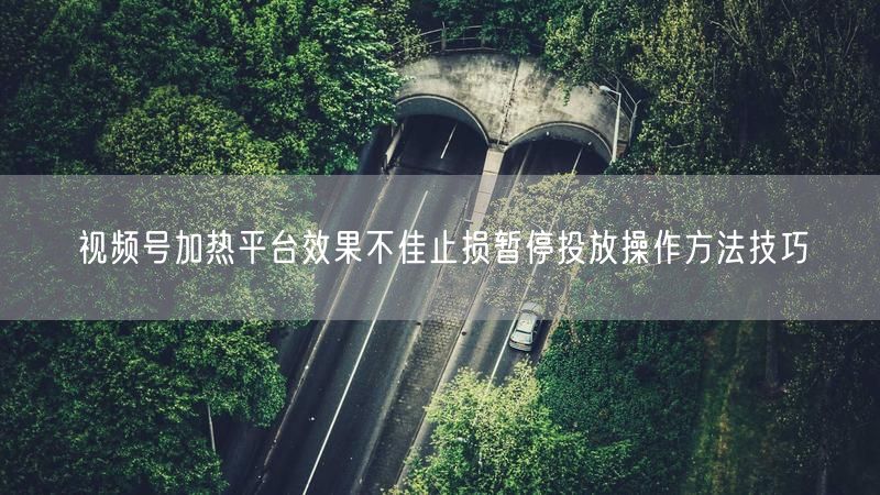 视频号加热平台效果不佳止损暂停投放操作方法技巧