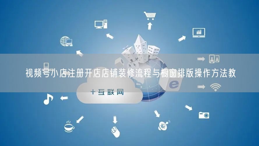 视频号小店注册开店店铺装修流程与橱窗排版操作方法教