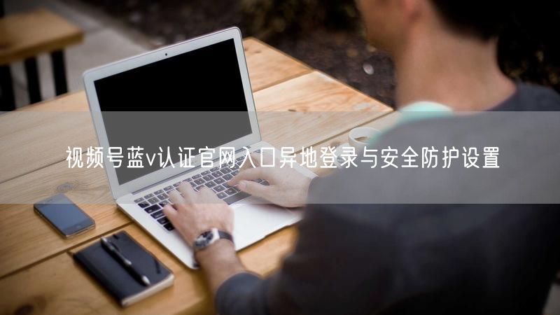 视频号蓝v认证官网入口异地登录与安全防护设置