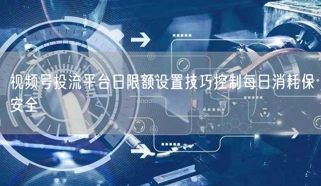视频号投流平台日限额设置技巧控制每日消耗保安全