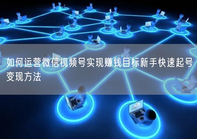 如何运营微信视频号实现赚钱目标新手快速起号变现方法