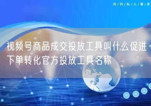视频号商品成交投放工具叫什么促进下单转化官方投放工具名称