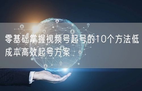 零基础掌握视频号起号的10个方法低成本高效起号方案