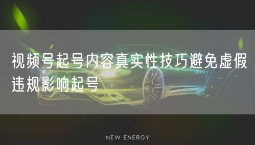 视频号起号内容真实性技巧避免虚假违规影响起号