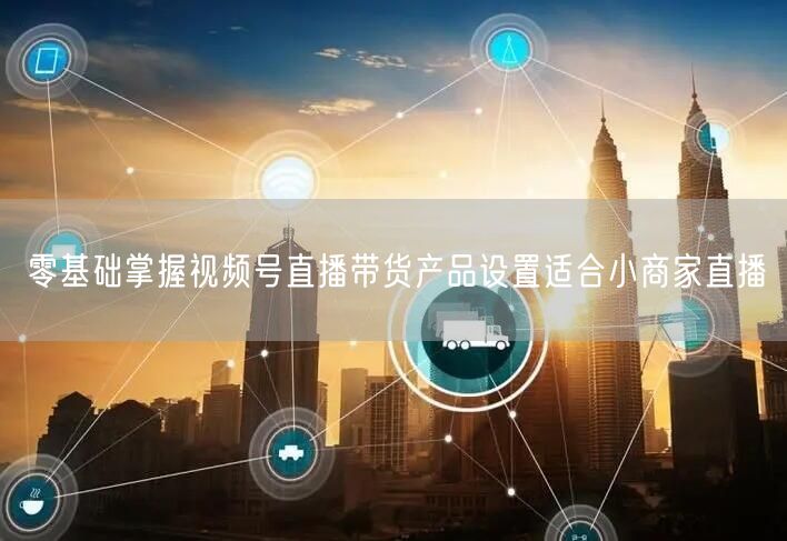 零基础掌握视频号直播带货产品设置适合小商家直播