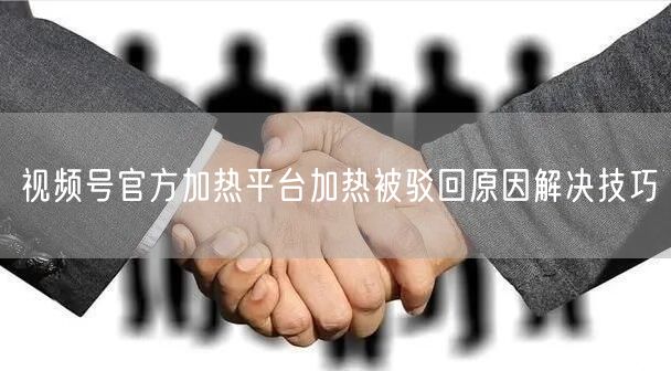 视频号官方加热平台加热被驳回原因解决技巧