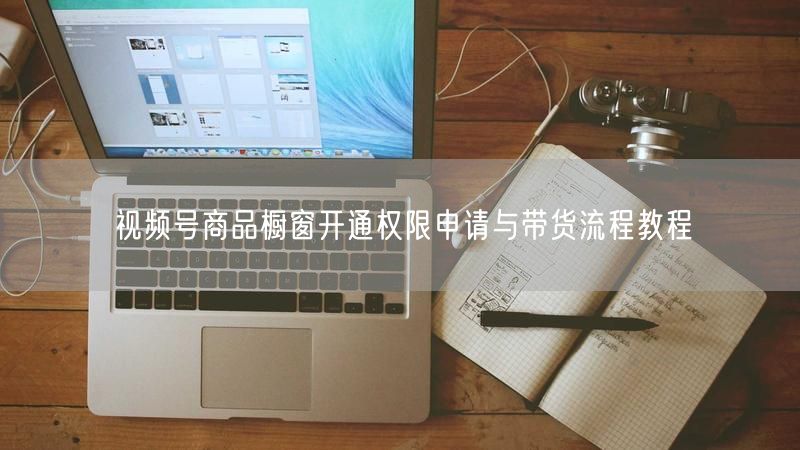 视频号商品橱窗开通权限申请与带货流程教程