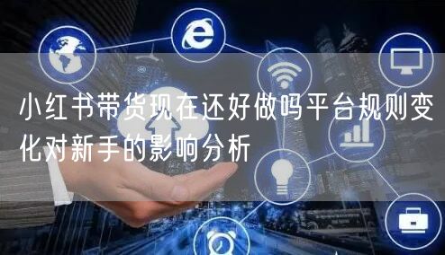 小红书带货现在还好做吗平台规则变化对新手的影响分析