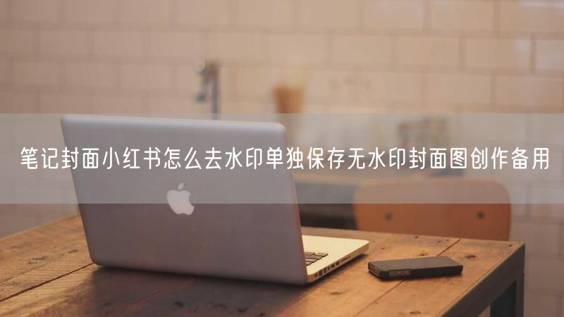 笔记封面小红书怎么去水印单独保存无水印封面图创作备用