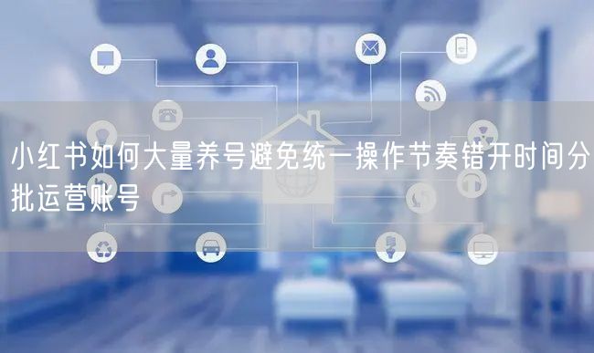 小红书如何大量养号避免统一操作节奏错开时间分批运营账号