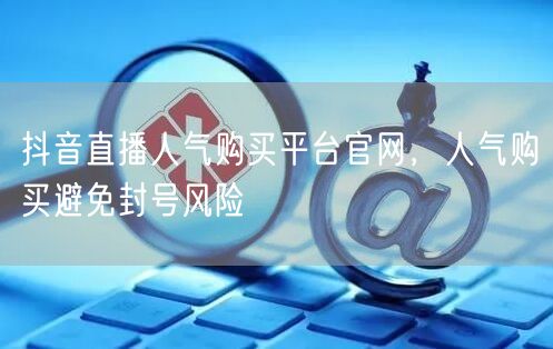 抖音直播人气购买平台官网，人气购买避免封号风险