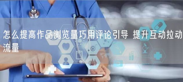 怎么提高作品浏览量巧用评论引导 提升互动拉动流量