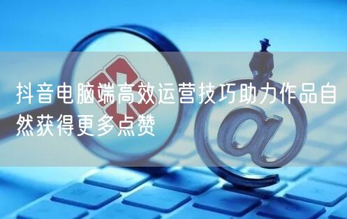 抖音电脑端高效运营技巧助力作品自然获得更多点赞