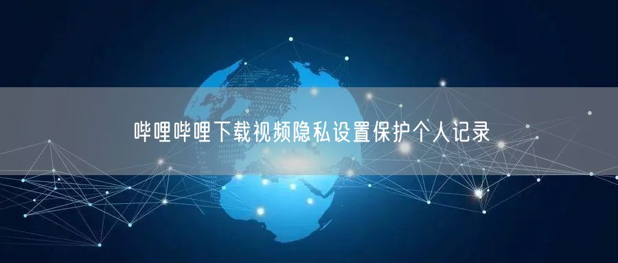 哔哩哔哩下载视频隐私设置保护个人记录
