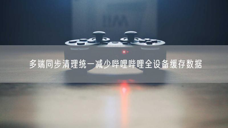 多端同步清理统一减少哔哩哔哩全设备缓存数据