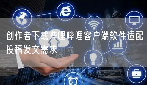 创作者下载哔哩哔哩客户端软件适配投稿发文需求
