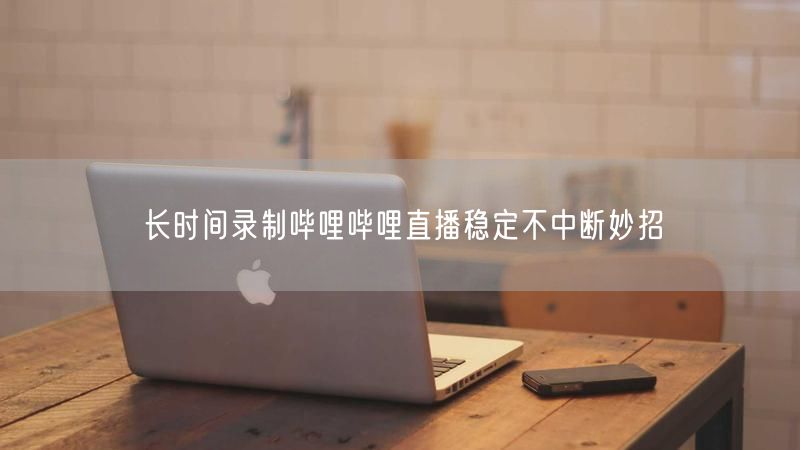 长时间录制哔哩哔哩直播稳定不中断妙招