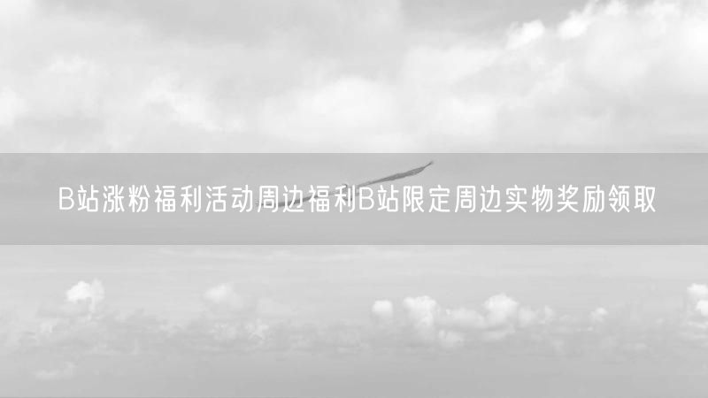 B站涨粉福利活动周边福利B站限定周边实物奖励领取