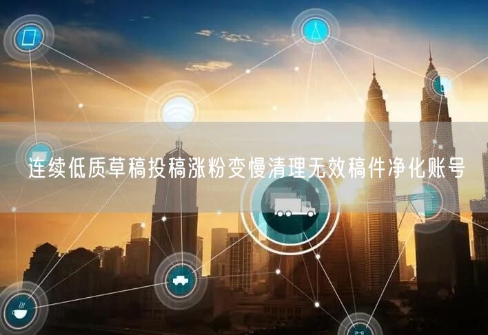 连续低质草稿投稿涨粉变慢清理无效稿件净化账号