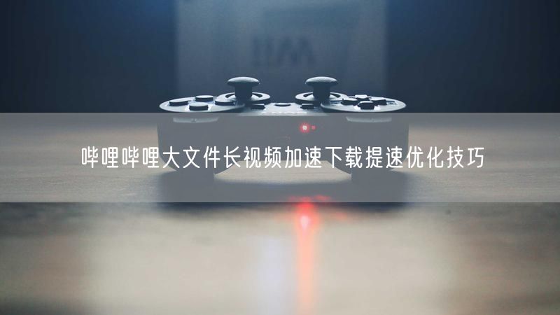哔哩哔哩大文件长视频加速下载提速优化技巧