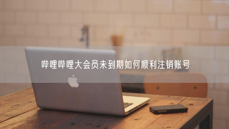 哔哩哔哩大会员未到期如何顺利注销账号