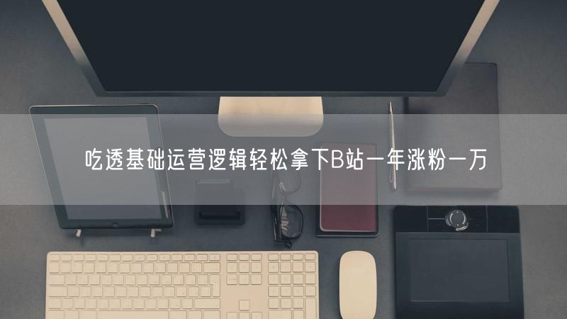 吃透基础运营逻辑轻松拿下B站一年涨粉一万