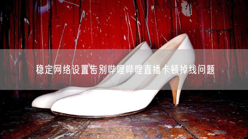 稳定网络设置告别哔哩哔哩直播卡顿掉线问题