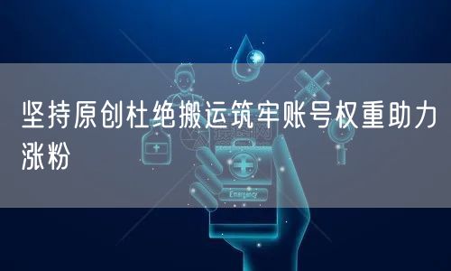 坚持原创杜绝搬运筑牢账号权重助力涨粉